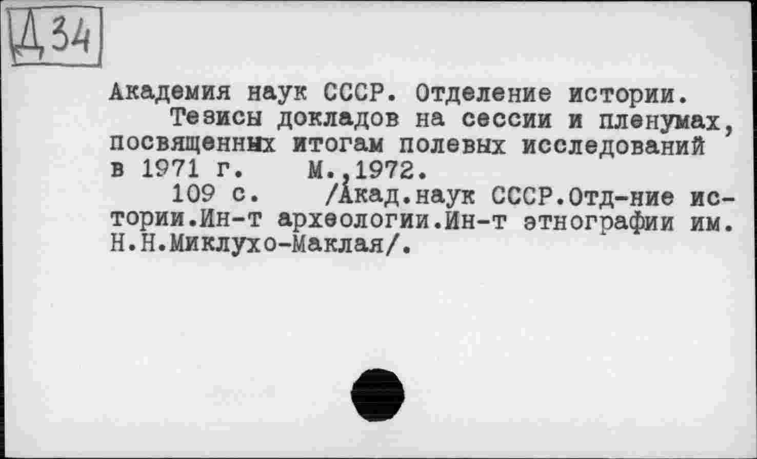 ﻿Академия наук СССР. Отделение истории.
Тезисы докладов на сессии и пленумах посвященных итогам полевых исследований в 1971 г. М.,1972.
109 с. /Акад.наук СССР.Отд-ние ис тории.Ин-т археологии.Ин-т этногоафии им Н.Н.Миклухо-Маклая/.